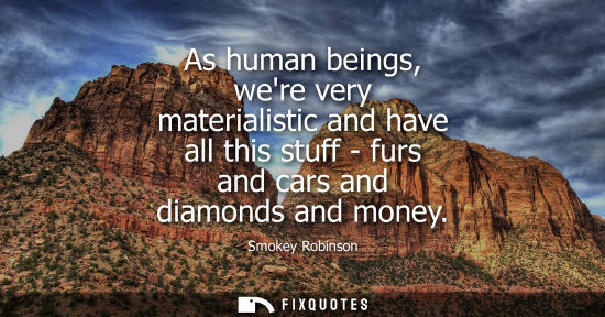 Small: As human beings, were very materialistic and have all this stuff - furs and cars and diamonds and money