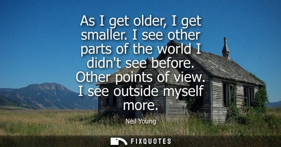 Small: As I get older, I get smaller. I see other parts of the world I didnt see before. Other points of view.