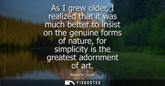 Small: As I grew older, I realized that it was much better to insist on the genuine forms of nature, for simpl