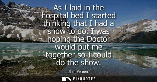Small: As I laid in the hospital bed I started thinking that I had a show to do. I was hoping the Doctor would