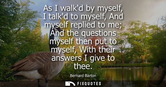 Small: As I walkd by myself, I talkd to myself, And myself replied to me And the questions myself then put to 