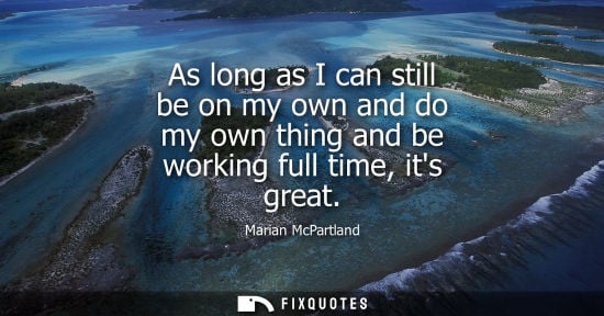 Small: As long as I can still be on my own and do my own thing and be working full time, its great
