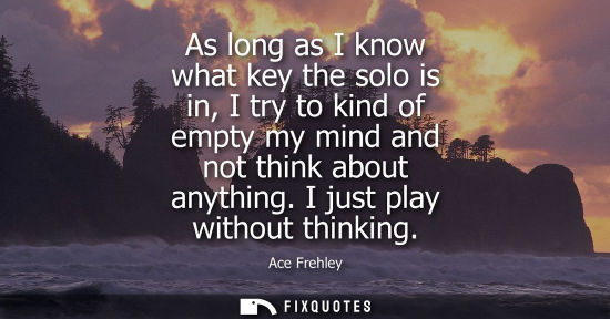 Small: As long as I know what key the solo is in, I try to kind of empty my mind and not think about anything.
