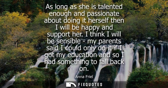 Small: As long as she is talented enough and passionate about doing it herself then I will be happy and suppor