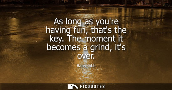 Small: As long as youre having fun, thats the key. The moment it becomes a grind, its over