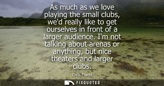 Small: As much as we love playing the small clubs, wed really like to get ourselves in front of a larger audie