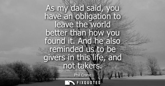 Small: As my dad said, you have an obligation to leave the world better than how you found it. And he also rem