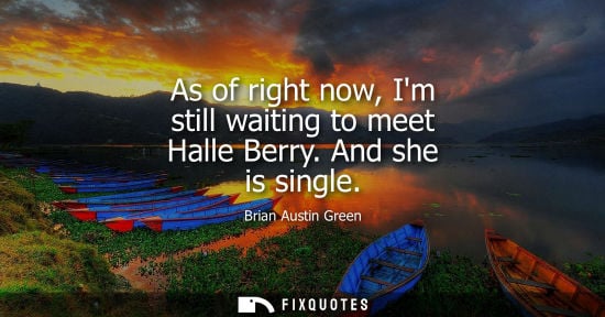Small: As of right now, Im still waiting to meet Halle Berry. And she is single