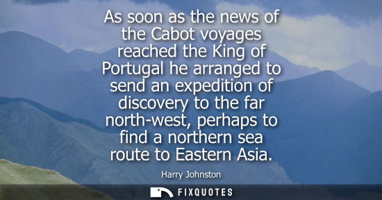 Small: As soon as the news of the Cabot voyages reached the King of Portugal he arranged to send an expedition