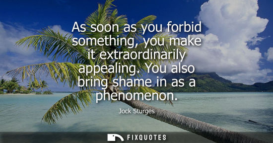 Small: As soon as you forbid something, you make it extraordinarily appealing. You also bring shame in as a ph