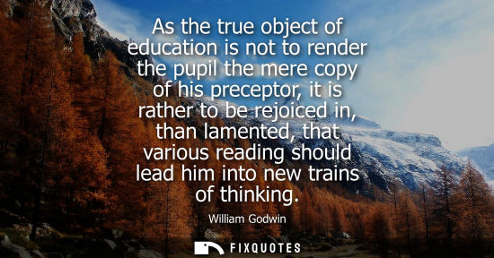 Small: As the true object of education is not to render the pupil the mere copy of his preceptor, it is rather