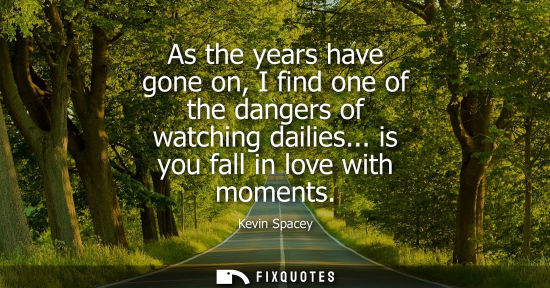 Small: As the years have gone on, I find one of the dangers of watching dailies... is you fall in love with mo