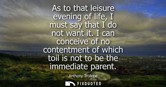 Small: As to that leisure evening of life, I must say that I do not want it. I can conceive of no contentment 