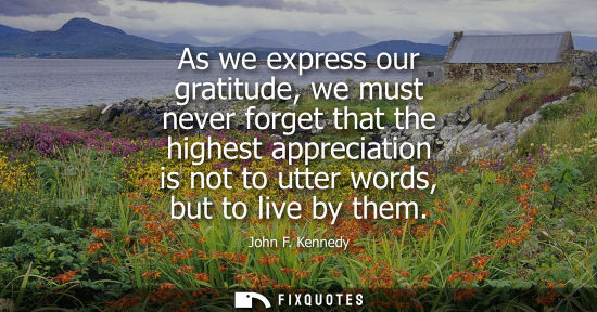 Small: As we express our gratitude, we must never forget that the highest appreciation is not to utter words, but to 