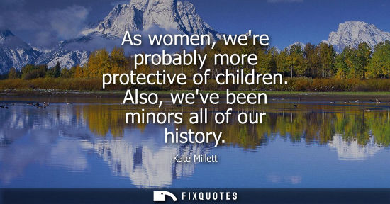 Small: As women, were probably more protective of children. Also, weve been minors all of our history