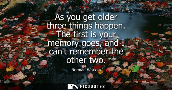 Small: As you get older three things happen. The first is your memory goes, and I cant remember the other two