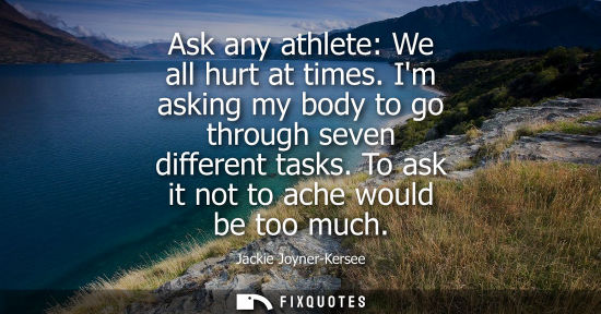 Small: Ask any athlete: We all hurt at times. Im asking my body to go through seven different tasks. To ask it