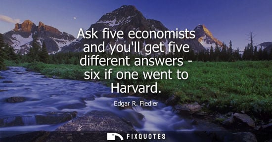 Small: Ask five economists and youll get five different answers - six if one went to Harvard - Edgar R. Fiedler