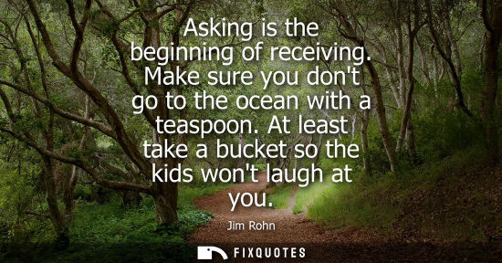 Small: Asking is the beginning of receiving. Make sure you dont go to the ocean with a teaspoon. At least take