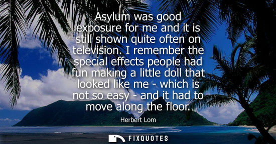 Small: Asylum was good exposure for me and it is still shown quite often on television. I remember the special