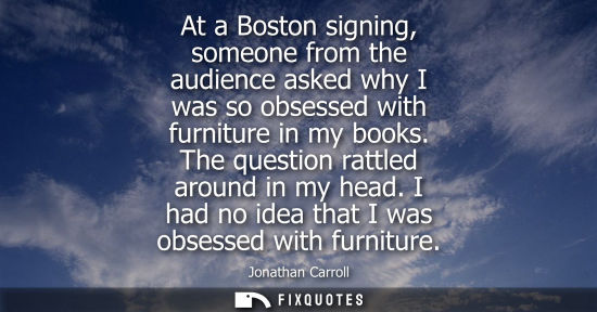 Small: At a Boston signing, someone from the audience asked why I was so obsessed with furniture in my books. The que