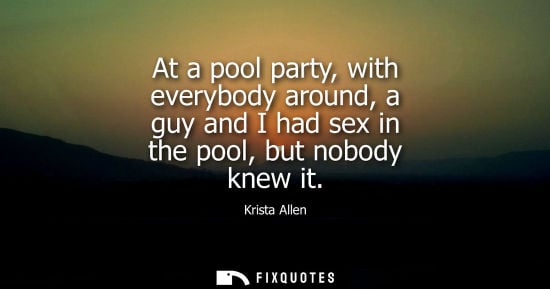 Small: At a pool party, with everybody around, a guy and I had sex in the pool, but nobody knew it