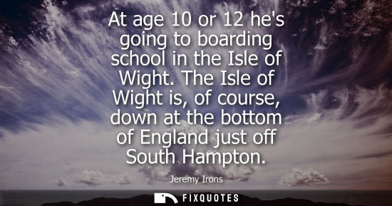 Small: At age 10 or 12 hes going to boarding school in the Isle of Wight. The Isle of Wight is, of course, dow