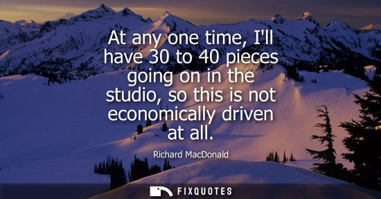 Small: At any one time, Ill have 30 to 40 pieces going on in the studio, so this is not economically driven at all
