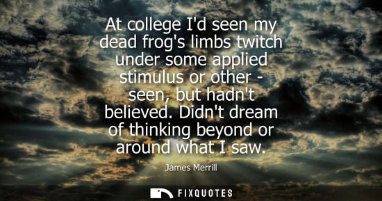 Small: James Merrill: At college Id seen my dead frogs limbs twitch under some applied stimulus or other - seen, but 