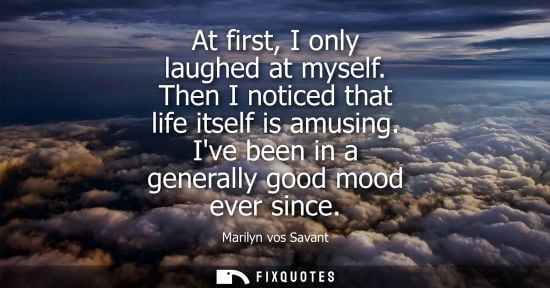 Small: At first, I only laughed at myself. Then I noticed that life itself is amusing. Ive been in a generally