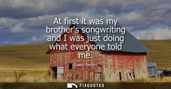 Small: At first it was my brothers songwriting and I was just doing what everyone told me