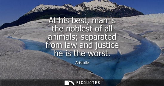 Small: At his best, man is the noblest of all animals separated from law and justice he is the worst