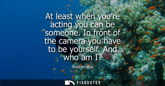 Small: At least when youre acting you can be someone. In front of the camera you have to be yourself. And who 