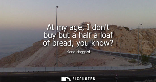 Small: At my age, I dont buy but a half a loaf of bread, you know?