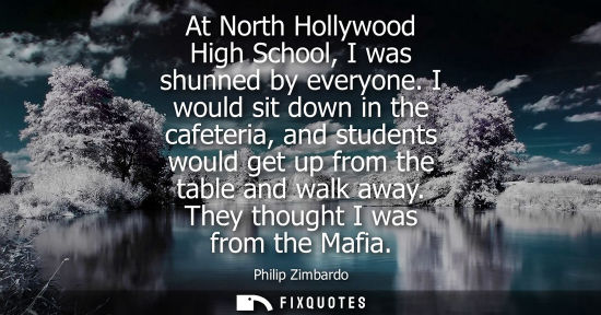 Small: At North Hollywood High School, I was shunned by everyone. I would sit down in the cafeteria, and stude