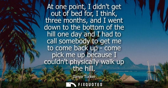 Small: At one point, I didnt get out of bed for, I think, three months, and I went down to the bottom of the hill one