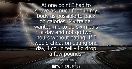 Small: At one point I had to shove as much food in my body as possible to pack on calories. My trainer wanted 