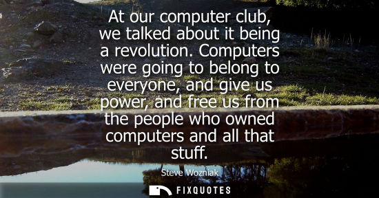 Small: At our computer club, we talked about it being a revolution. Computers were going to belong to everyone