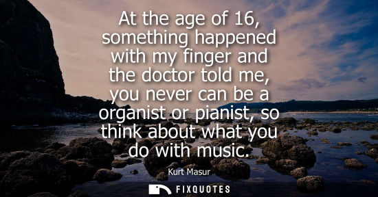 Small: At the age of 16, something happened with my finger and the doctor told me, you never can be a organist