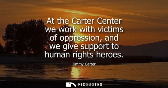Small: At the Carter Center we work with victims of oppression, and we give support to human rights heroes