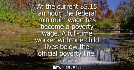 Small: At the current 5.15 an hour, the federal minimum wage has become a poverty wage. A full-time worker wit