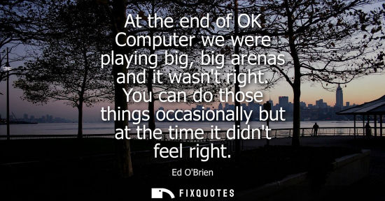 Small: At the end of OK Computer we were playing big, big arenas and it wasnt right. You can do those things o