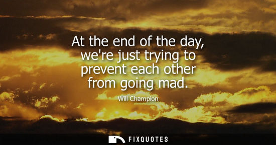 Small: At the end of the day, were just trying to prevent each other from going mad