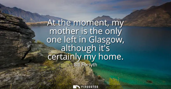 Small: At the moment, my mother is the only one left in Glasgow, although its certainly my home