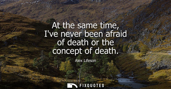 Small: At the same time, Ive never been afraid of death or the concept of death