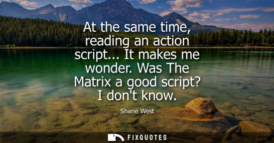 Small: At the same time, reading an action script... It makes me wonder. Was The Matrix a good script? I dont 