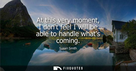 Small: At this very moment, I dont feel I will be able to handle whats coming