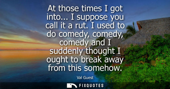 Small: At those times I got into... I suppose you call it a rut. I used to do comedy, comedy, comedy and I sud