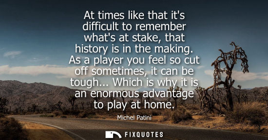 Small: At times like that its difficult to remember whats at stake, that history is in the making. As a player