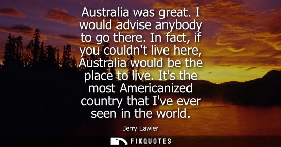 Small: Australia was great. I would advise anybody to go there. In fact, if you couldnt live here, Australia w